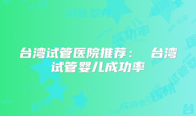 台湾试管医院推荐： 台湾试管婴儿成功率