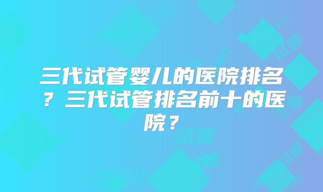 三代试管婴儿的医院排名？三代试管排名前十的医院？
