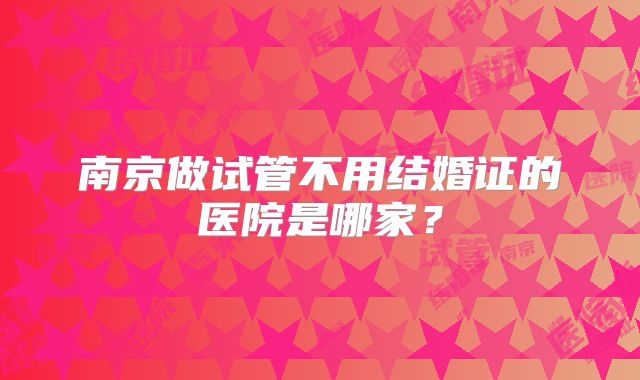 南京做试管不用结婚证的医院是哪家?
