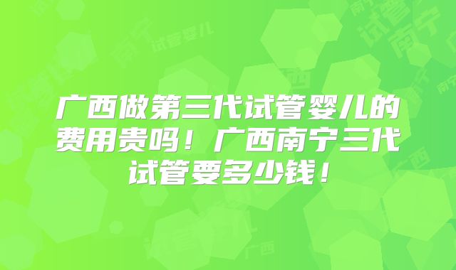 广西做第三代试管婴儿的费用贵吗!广西南宁三代试管要多少钱!
