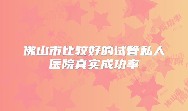 佛山市比较好的试管私人医院真实成功率