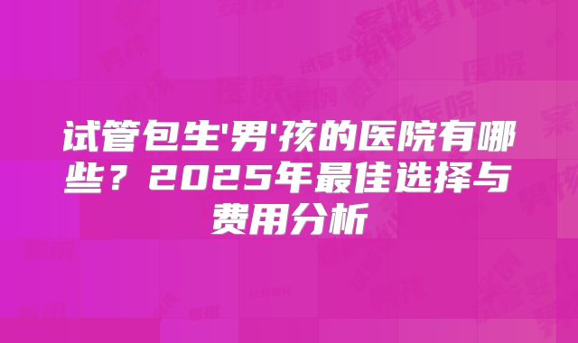 试管包生'男'孩的医院有哪些?2025年最佳选择与费用分析