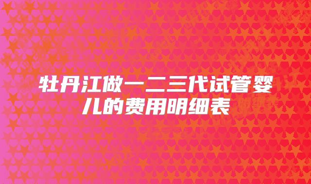 牡丹江做一二三代试管婴儿的费用明细表
