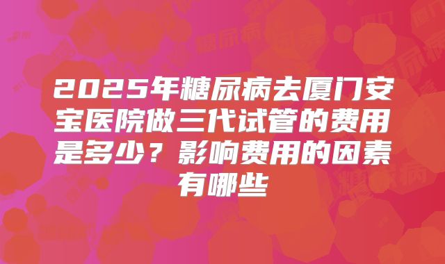 2025年糖尿病去厦门安宝医院做三代试管的费用是多少?影响费用的因素有哪些
