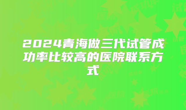 2024青海做三代试管成功率比较高的医院联系方式