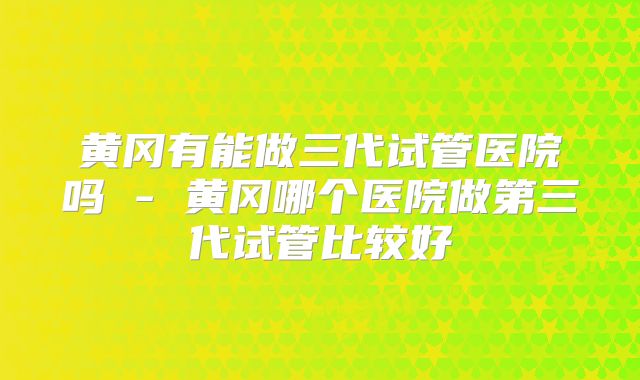 黄冈有能做三代试管医院吗 - 黄冈哪个医院做第三代试管比较好