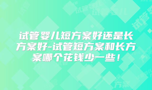 试管婴儿短方案好还是长方案好-试管短方案和长方案哪个花钱少一些！