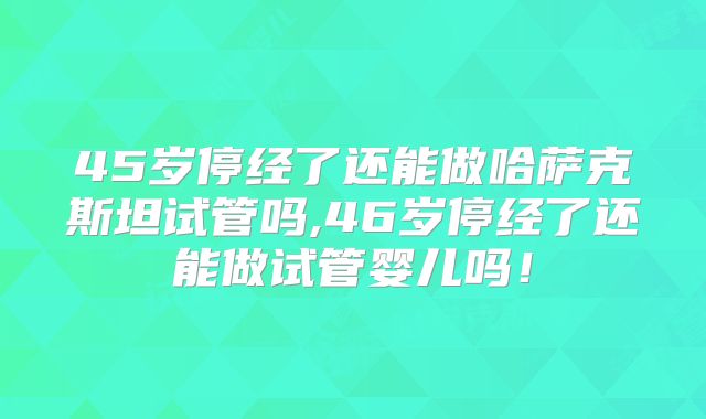45岁停经了还能做哈萨克斯坦试管吗,46岁停经了还能做试管婴儿吗！