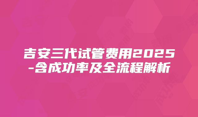 吉安三代试管费用2025-含成功率及全流程解析