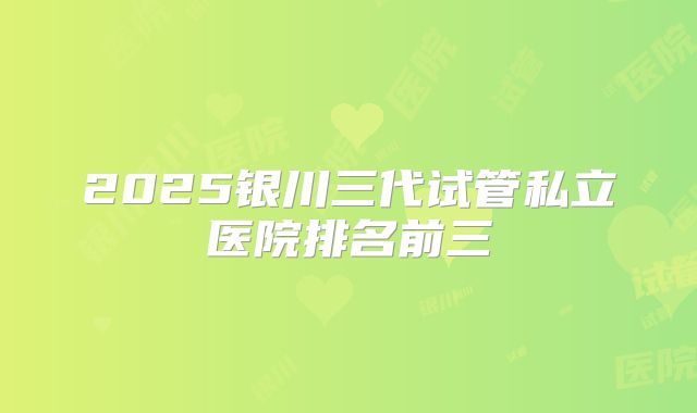 2025银川三代试管私立医院排名前三