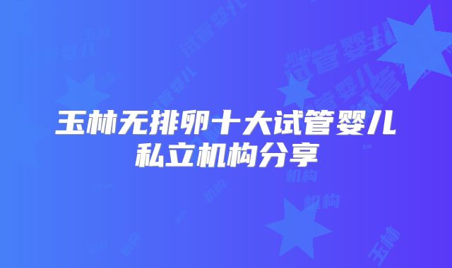 玉林无排卵十大试管婴儿私立机构分享
