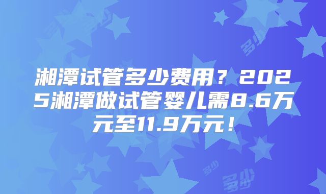 湘潭试管多少费用?2025湘潭做试管婴儿需8.6万元至11.9万元!