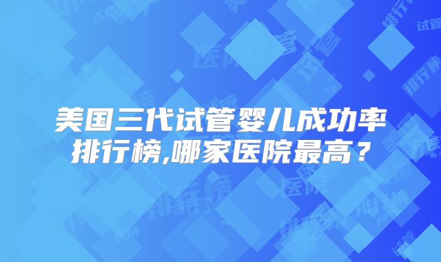 美国三代试管婴儿成功率排行榜,哪家医院最高？