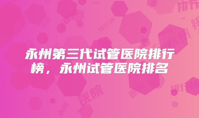 永州第三代试管医院排行榜，永州试管医院排名