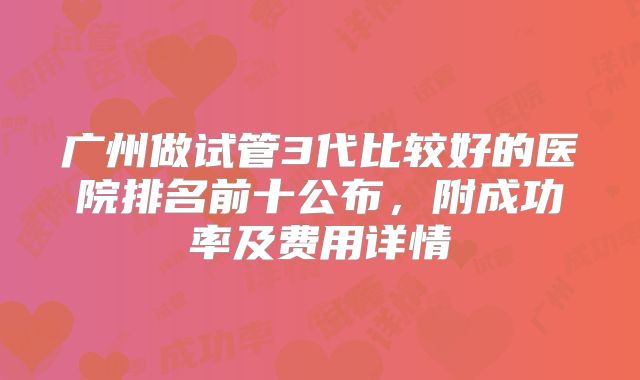 广州做试管3代比较好的医院排名前十公布，附成功率及费用详情