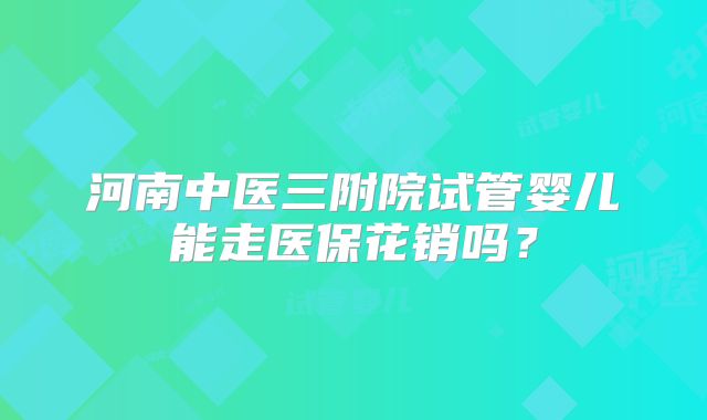 河南中医三附院试管婴儿能走医保花销吗?