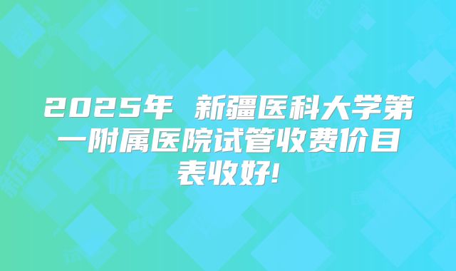 2025年 新疆医科大学第一附属医院试管收费价目表收好!
