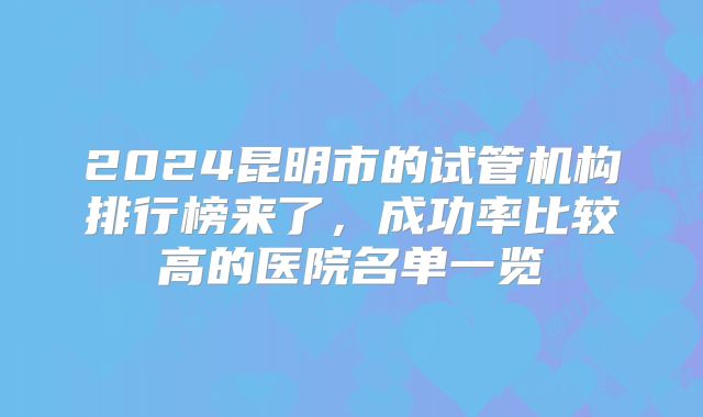 2024昆明市的试管机构排行榜来了，成功率比较高的医院名单一览
