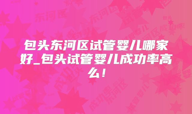包头东河区试管婴儿哪家好_包头试管婴儿成功率高么！