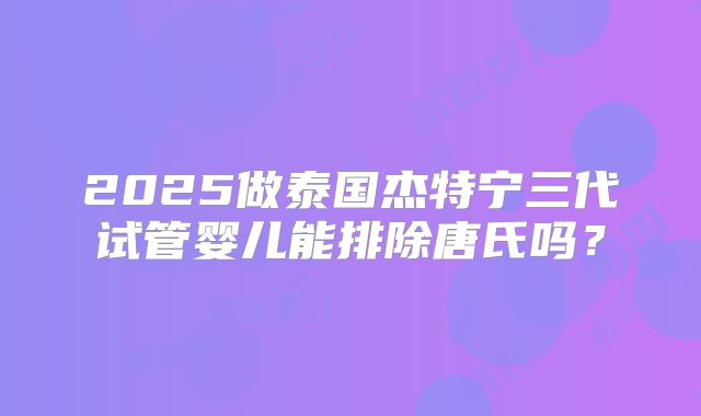 2025做泰国杰特宁三代试管婴儿能排除唐氏吗？