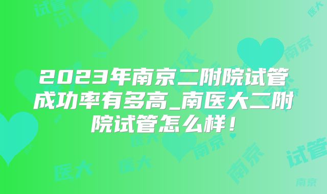 2023年南京二附院试管成功率有多高_南医大二附院试管怎么样!