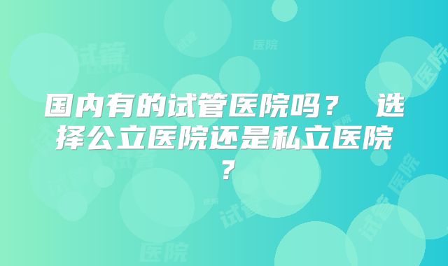 国内有的试管医院吗？ 选择公立医院还是私立医院？