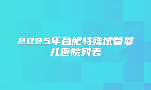 2025年合肥特殊试管婴儿医院列表