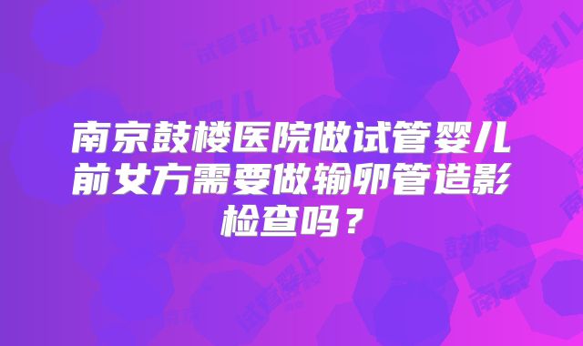 南京鼓楼医院做试管婴儿前女方需要做输卵管造影检查吗？
