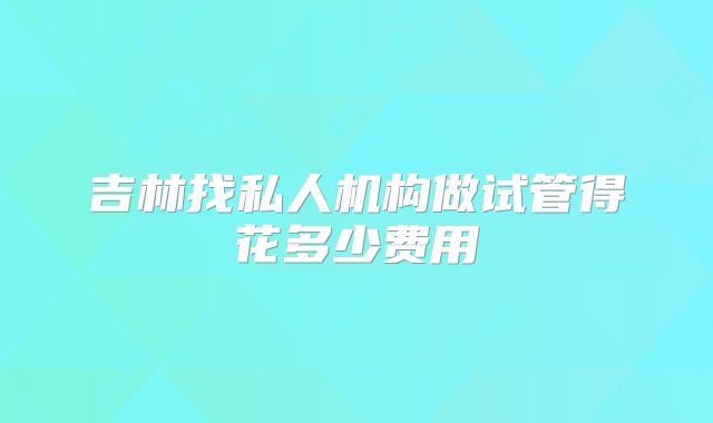 吉林找私人机构做试管得花多少费用