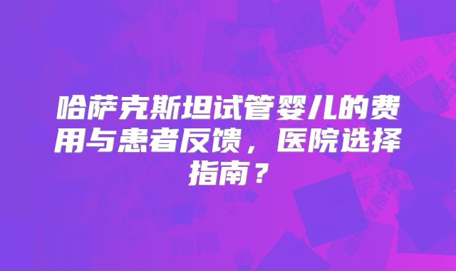 哈萨克斯坦试管婴儿的费用与患者反馈，医院选择指南？