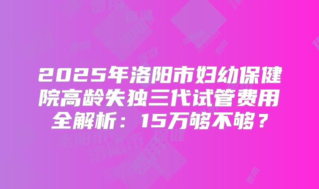 2025年洛阳市妇幼保健院高龄失独三代试管费用全解析：15万够不够？