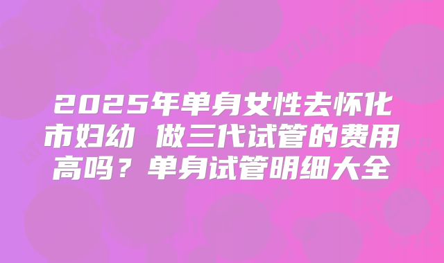 2025年单身女性去怀化市妇幼 做三代试管的费用高吗？单身试管明细大全