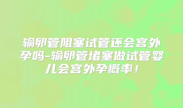 输卵管阻塞试管还会宫外孕吗-输卵管堵塞做试管婴儿会宫外孕概率!