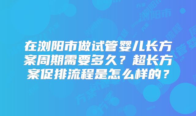 在浏阳市做试管婴儿长方案周期需要多久？超长方案促排流程是怎么样的？