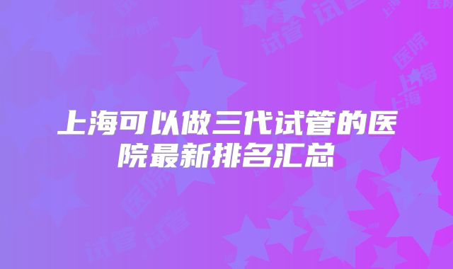上海可以做三代试管的医院最新排名汇总