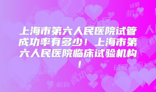 上海市第六人民医院试管成功率有多少！上海市第六人民医院临床试验机构！