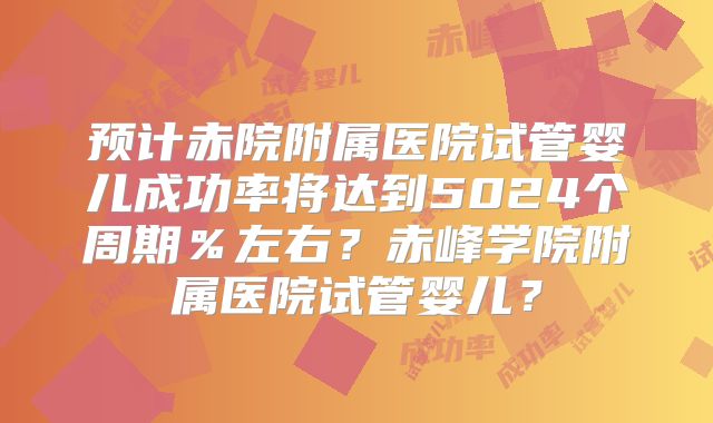 预计赤院附属医院试管婴儿成功率将达到5024个周期%左右?赤峰学院附属医院试管婴儿?
