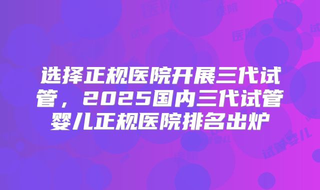 选择正规医院开展三代试管，2025国内三代试管婴儿正规医院排名出炉
