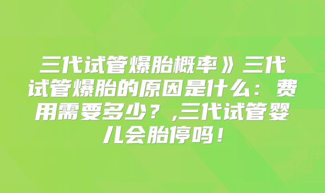 三代试管爆胎概率》三代试管爆胎的原因是什么:费用需要多少?,三代试管婴儿会胎停吗!