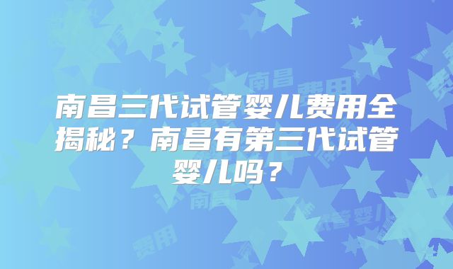 南昌三代试管婴儿费用全揭秘？南昌有第三代试管婴儿吗？