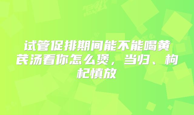 试管促排期间能不能喝黄芪汤看你怎么煲，当归、枸杞慎放