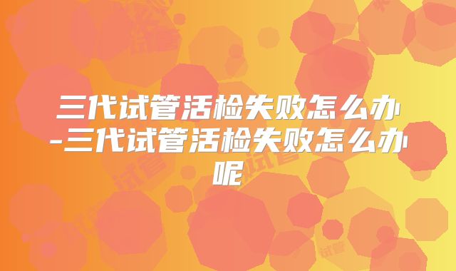 三代试管活检失败怎么办-三代试管活检失败怎么办呢