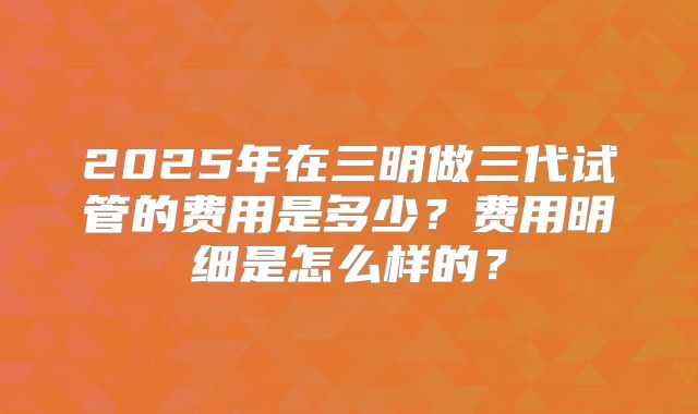 2025年在三明做三代试管的费用是多少?费用明细是怎么样的?