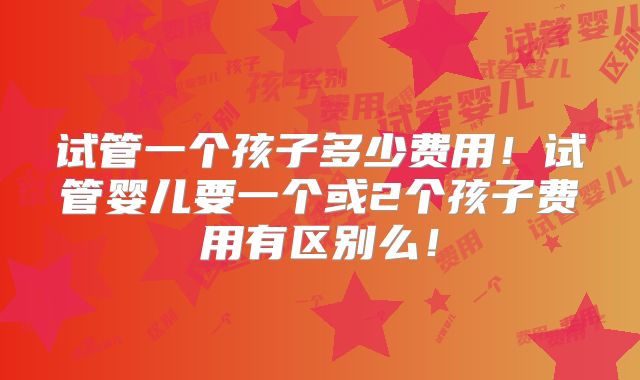 试管一个孩子多少费用！试管婴儿要一个或2个孩子费用有区别么！