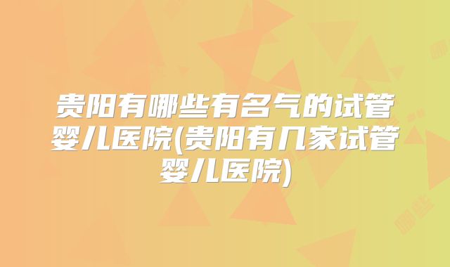 贵阳有哪些有名气的试管婴儿医院(贵阳有几家试管婴儿医院)