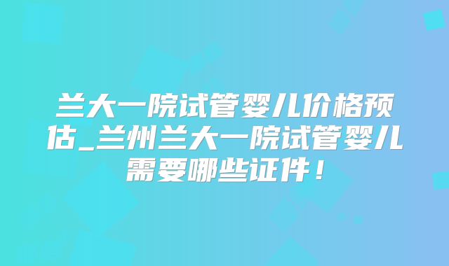 兰大一院试管婴儿价格预估_兰州兰大一院试管婴儿需要哪些证件！