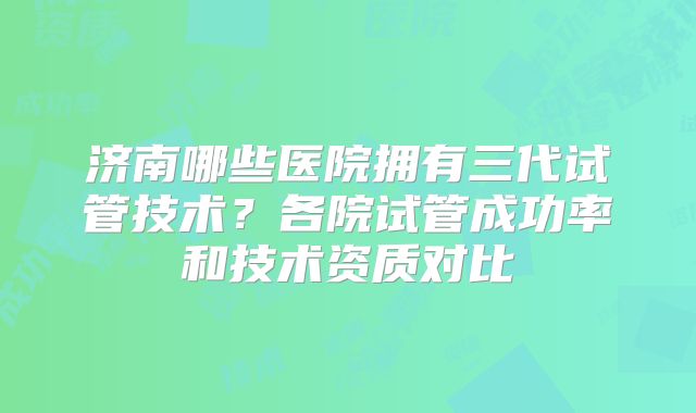 济南哪些医院拥有三代试管技术？各院试管成功率和技术资质对比