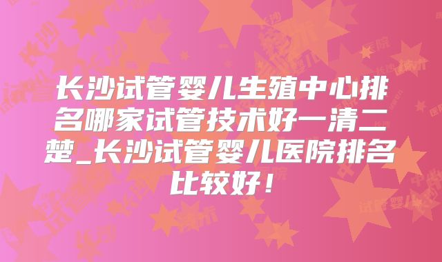 长沙试管婴儿生殖中心排名哪家试管技术好一清二楚_长沙试管婴儿医院排名比较好！