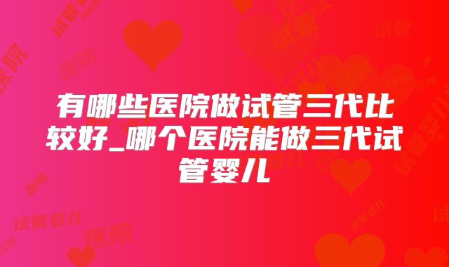 有哪些医院做试管三代比较好_哪个医院能做三代试管婴儿