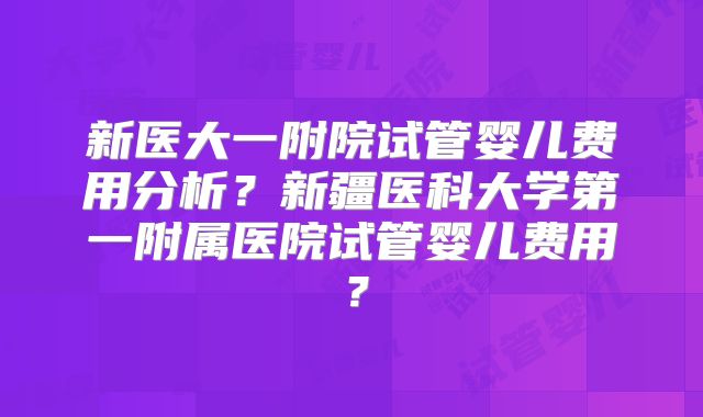 新医大一附院试管婴儿费用分析？新疆医科大学第一附属医院试管婴儿费用？